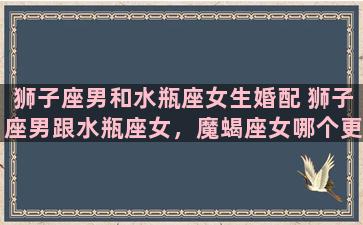 狮子座男和水瓶座女生婚配 狮子座男跟水瓶座女，魔蝎座女哪个更适合